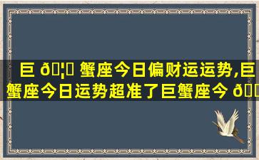 巨 🦊 蟹座今日偏财运运势,巨蟹座今日运势超准了巨蟹座今 🕊 日财运运势